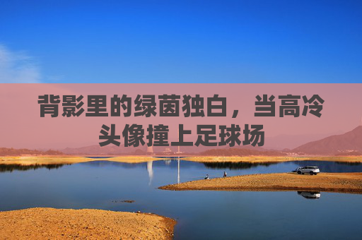 背影里的绿茵独白，当高冷头像撞上足球场