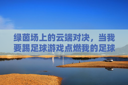 绿茵场上的云端对决,当我要踢足球游戏点燃我的足球梦,绿茵云端,点燃足球梦 绿茵场上的云端对决,当我要踢足球游戏点燃我的足球梦,绿茵云端,点燃足球梦