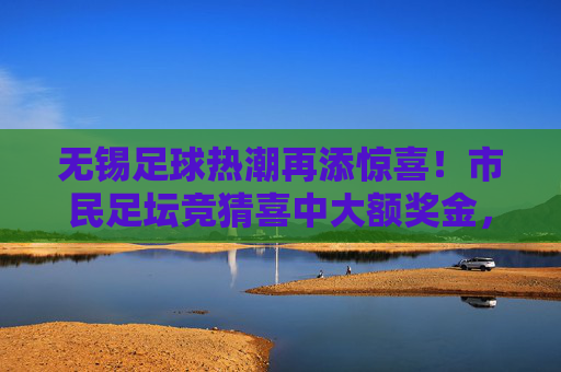 无锡足球热潮再添惊喜！市民足坛竞猜喜中大额奖金，足球梦想照进现实