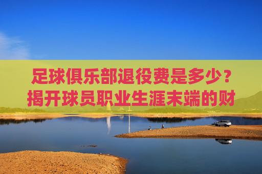 足球俱乐部退役费是多少?揭开球员职业生涯末端的财务保障,球员退役费是多少?揭开职业生涯末端的财务保障 足球俱乐部退役费是多少?揭开球员职业生涯末端的财务保障,球员退役费是多少?揭开职业生涯末端的财务保障