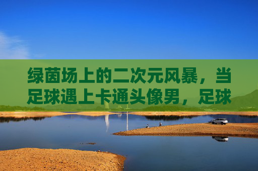 绿茵场上的二次元风暴,当足球遇上卡通头像男,足球遇上卡通头像,绿茵场二次元风暴 绿茵场上的二次元风暴,当足球遇上卡通头像男,足球遇上卡通头像,绿茵场二次元风暴