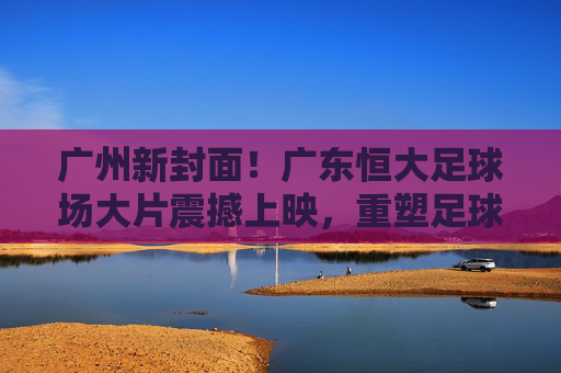 广州新封面！广东恒大足球场大片震撼上映，重塑足球美学想象，广州新封面！广东恒大足球场大片震撼上映，重塑足球美学