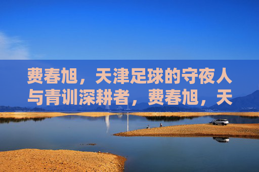 费春旭，天津足球的守夜人与青训深耕者，费春旭，天津足球的守夜人与青训深耕者