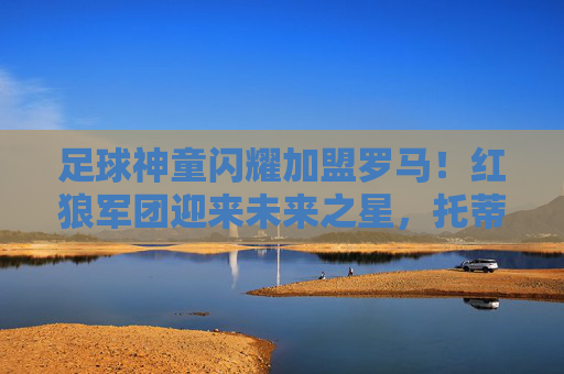 足球神童闪耀加盟罗马！红狼军团迎来未来之星，托蒂接班人？足球神童闪耀加盟罗马，红狼军团盼托蒂接班人