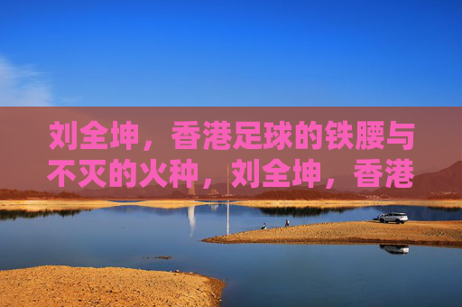 刘全坤，香港足球的铁腰与不灭的火种，刘全坤，香港足球的铁腰与不灭火种