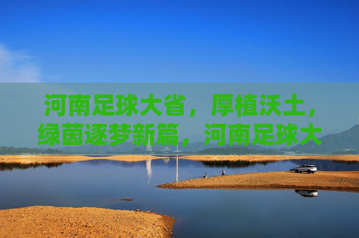 河南足球大省，厚植沃土，绿茵逐梦新篇，河南足球大省厚植沃土逐梦新篇