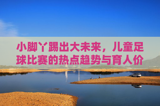 小脚丫踢出大未来，儿童足球比赛的热点趋势与育人价值，小脚丫踢出大未来，儿童足球的热点趋势与育人价值