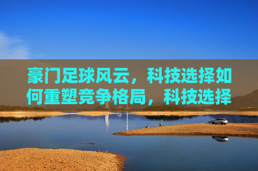 豪门足球风云，科技选择如何重塑竞争格局，科技选择重塑豪门足球竞争格局