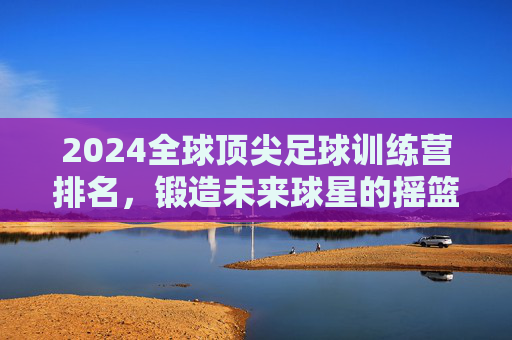 2024全球顶尖足球训练营排名，锻造未来球星的摇篮