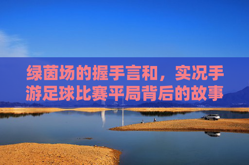 绿茵场的握手言和，实况手游足球比赛平局背后的故事与思考
