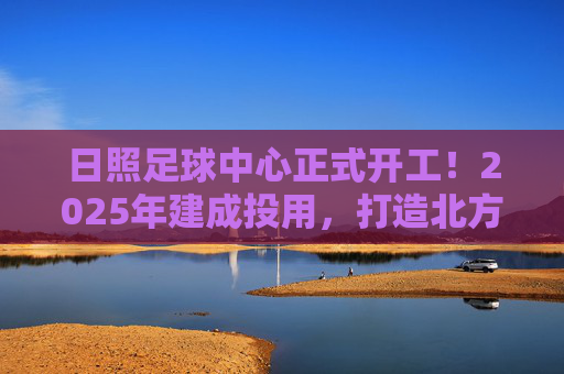 日照足球中心正式开工！2025年建成投用，打造北方足球新地标，日照足球中心正式开工！2025年建成投用，打造北方足球新地标