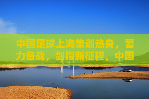 中国足球上海集训热身,蓄力备战,剑指新征程,中国足球上海集训蓄力备战剑指新征程 中国足球上海集训热身,蓄力备战,剑指新征程,中国足球上海集训蓄力备战剑指新征程