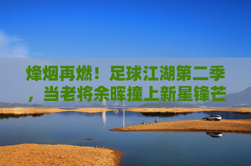 烽烟再燃！足球江湖第二季，当老将余晖撞上新星锋芒