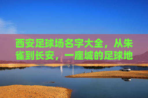 西安足球场名字大全，从朱雀到长安，一座城的足球地标记忆
