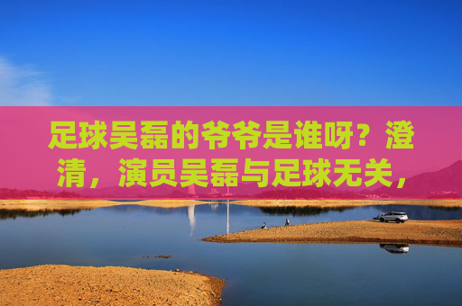 足球吴磊的爷爷是谁呀？澄清，演员吴磊与足球无关，家庭背景公开引关注，吴磊澄清与足球无关 家庭背景公开引关注