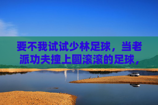 要不我试试少林足球，当老派功夫撞上圆滚滚的足球，老派功夫撞上圆滚滚足球，少林足球新尝试