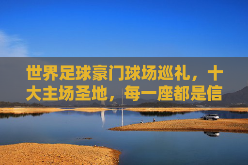 世界足球豪门球场巡礼，十大主场圣地，每一座都是信仰图腾，世界足球豪门主场圣地巡礼，十大球场，信仰图腾