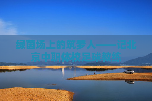 绿茵场上的筑梦人——记北京中职体校足球教练