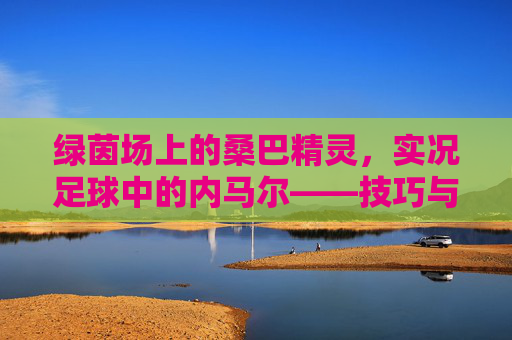 绿茵场上的桑巴精灵，实况足球中的内马尔——技巧与速度的极致交响
