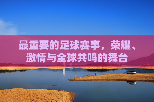 最重要的足球赛事,荣耀、激情与全球共鸣的舞台 最重要的足球赛事,荣耀、激情与全球共鸣的舞台
