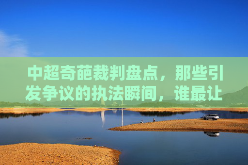 中超奇葩裁判盘点，那些引发争议的执法瞬间，谁最让人印象深刻？