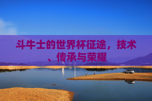 斗牛士的世界杯征途，技术、传承与荣耀