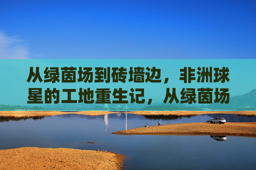 从绿茵场到砖墙边，非洲球星的工地重生记，从绿茵场到工地，非洲球星的砖墙重生记