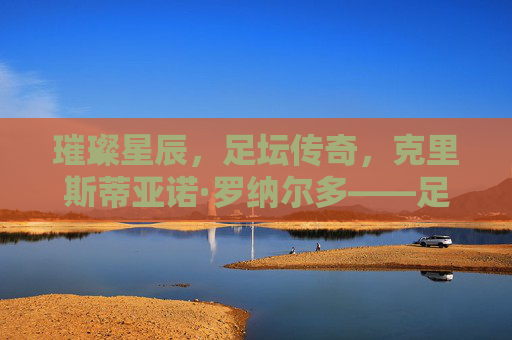 璀璨星辰，足坛传奇，克里斯蒂亚诺·罗纳尔多——足球百星中的永恒巨星
