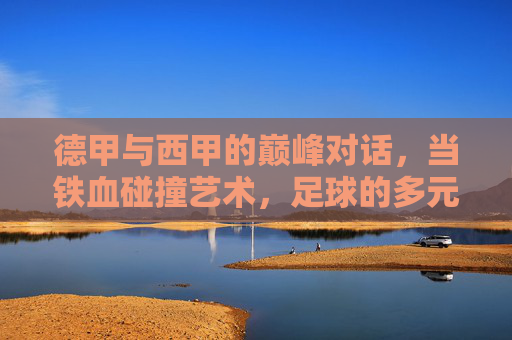 德甲与西甲的巅峰对话，当铁血碰撞艺术，足球的多元魅力绽放