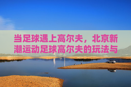 当足球遇上高尔夫,北京新潮运动足球高尔夫的玩法与乐趣,北京新潮运动,足球高尔夫的玩法与乐趣 当足球遇上高尔夫,北京新潮运动足球高尔夫的玩法与乐趣,北京新潮运动,足球高尔夫的玩法与乐趣