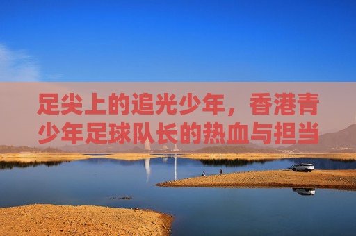 足尖上的追光少年，香港青少年足球队长的热血与担当