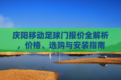 庆阳移动足球门报价全解析，价格、选购与安装指南