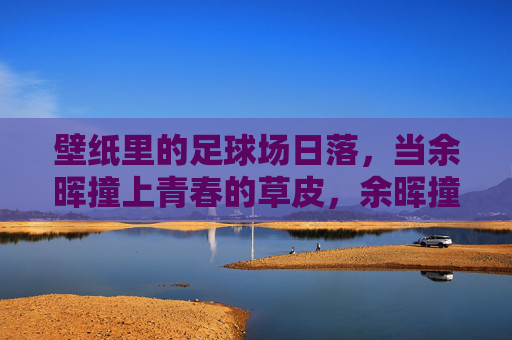 壁纸里的足球场日落，当余晖撞上青春的草皮，余晖撞上青春草皮，足球场日落
