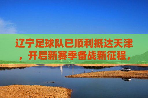 辽宁足球队已顺利抵达天津，开启新赛季备战新征程，辽宁队顺利抵津开启新赛季备战新征程