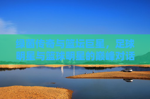 绿茵传奇与篮坛巨星，足球明星与篮球明星的巅峰对话