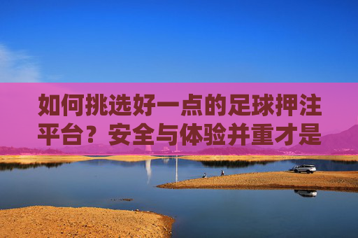 如何挑选好一点的足球押注平台？安全与体验并重才是关键，安全与体验并重，挑选好足球押注平台的关键