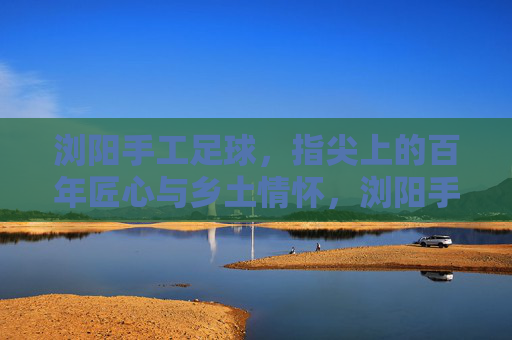 浏阳手工足球，指尖上的百年匠心与乡土情怀，浏阳手工足球，指尖百年匠心，乡土情怀永续