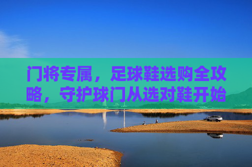 门将专属，足球鞋选购全攻略，守护球门从选对鞋开始，门将专属足球鞋选购全攻略，守护球门从选对鞋开始