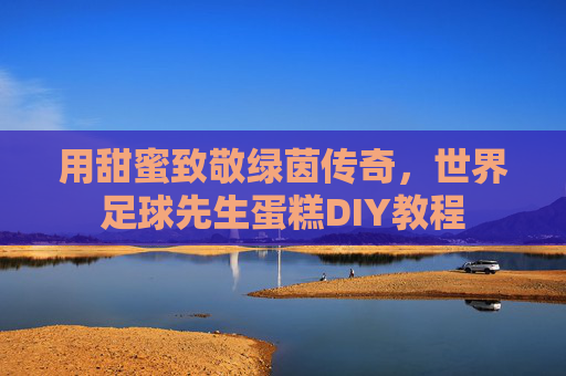 用甜蜜致敬绿茵传奇，世界足球先生蛋糕DIY教程