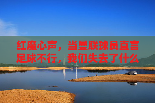 红魔心声，当曼联球员直言足球不行，我们失去了什么？