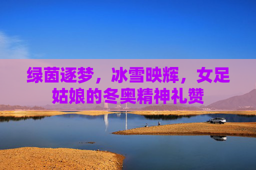 绿茵逐梦，冰雪映辉，女足姑娘的冬奥精神礼赞
