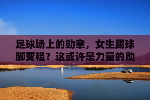 足球场上的勋章，女生踢球脚变粗？这或许是力量的勋章！女生踢球脚变粗，足球场上的力量勋章