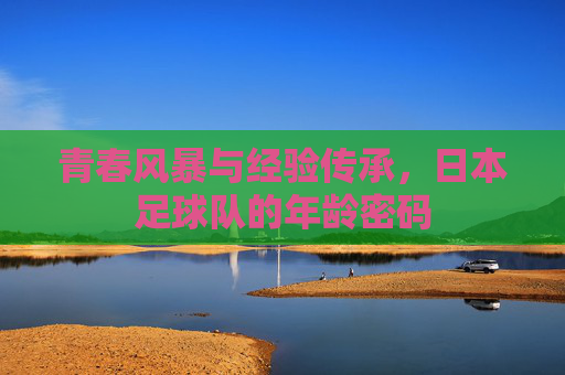 青春风暴与经验传承,日本足球队的年龄密码 青春风暴与经验传承,日本足球队的年龄密码