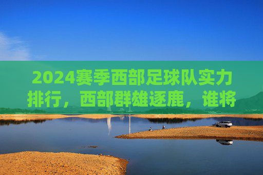 2024赛季西部足球队实力排行，西部群雄逐鹿，谁将笑傲中原？