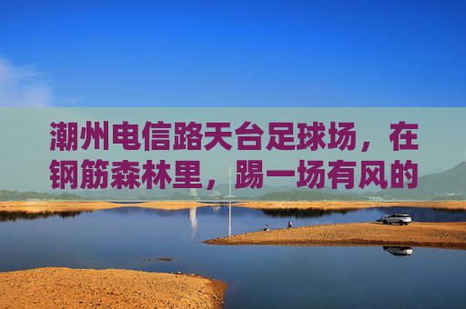 潮州电信路天台足球场,在钢筋森林里,踢一场有风的球 潮州电信路天台足球场,在钢筋森林里,踢一场有风的球