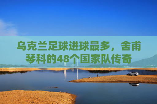 乌克兰足球进球最多，舍甫琴科的48个国家队传奇