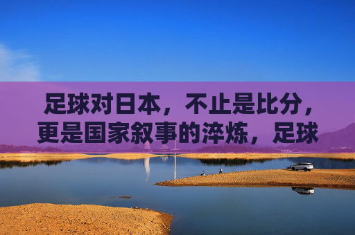 足球对日本，不止是比分，更是国家叙事的淬炼，足球淬炼日本国家叙事
