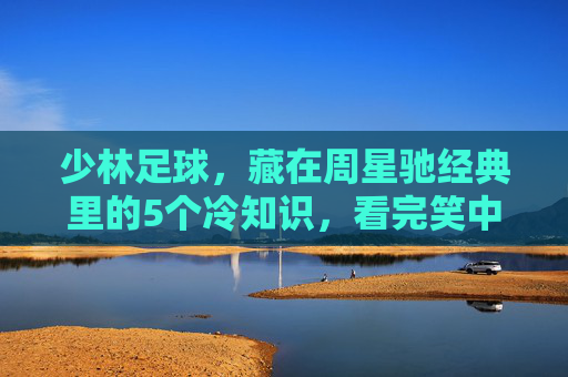 少林足球，藏在周星驰经典里的5个冷知识，看完笑中带泪！