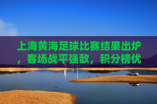 上海黄海足球比赛结果出炉，客场战平强敌，积分榜优势扩大