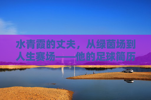 水青霞的丈夫,从绿茵场到人生赛场——他的足球简历与人生轨迹 水青霞的丈夫,从绿茵场到人生赛场——他的足球简历与人生轨迹